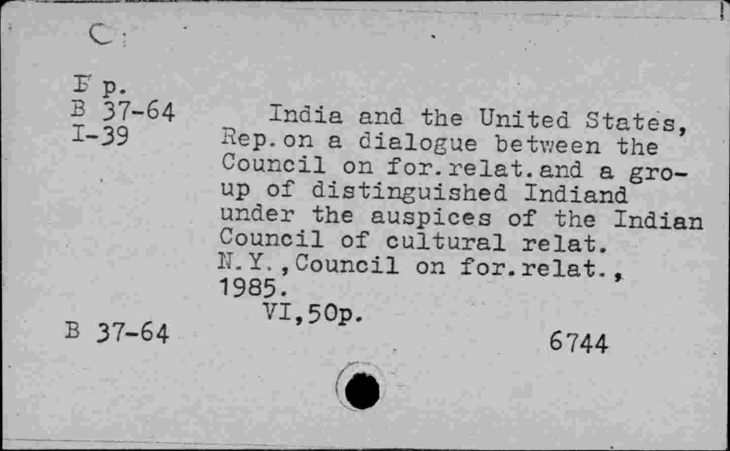 ﻿Sp.
B 37-64
1-39
B 37-64
India and the United States, nep. on a dialogue between the Council on for.relat.and a group of distinguished Indiand under the auspices of the Indian Council of cultural relat. N.Y.,Council on for.relat.. 1985.
VI,50p.
6744